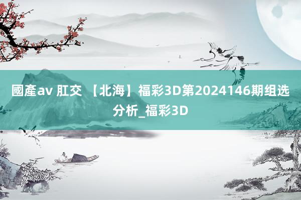 國產av 肛交 【北海】福彩3D第2024146期组选分析_福彩3D