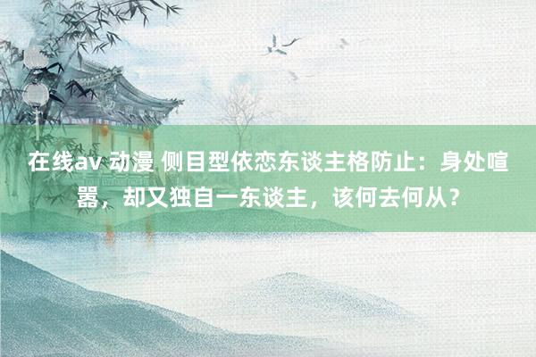 在线av 动漫 侧目型依恋东谈主格防止：身处喧嚣，却又独自一东谈主，该何去何从？