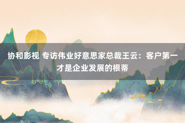 协和影视 专访伟业好意思家总裁王云：客户第一才是企业发展的根蒂