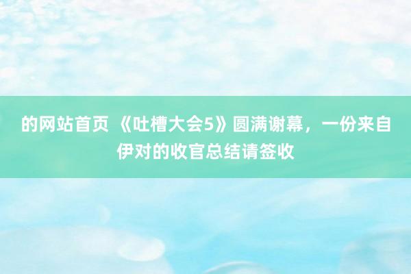 的网站首页 《吐槽大会5》圆满谢幕，一份来自伊对的收官总结请签收