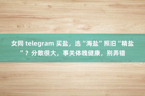 女同 telegram 买盐，选“海盐”照旧“精盐”？分散很大，事关体魄健康，别弄错