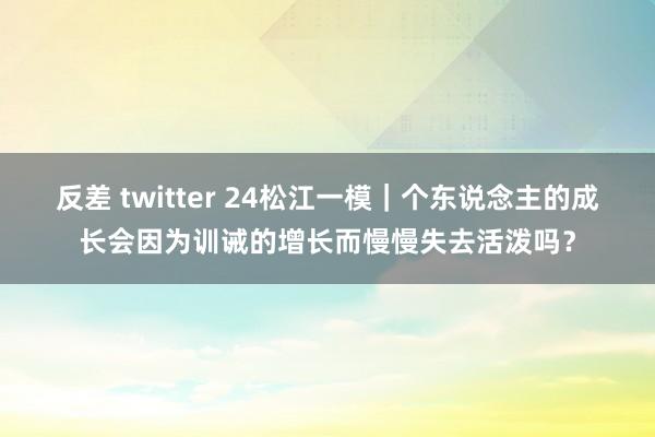 反差 twitter 24松江一模｜个东说念主的成长会因为训诫的增长而慢慢失去活泼吗？