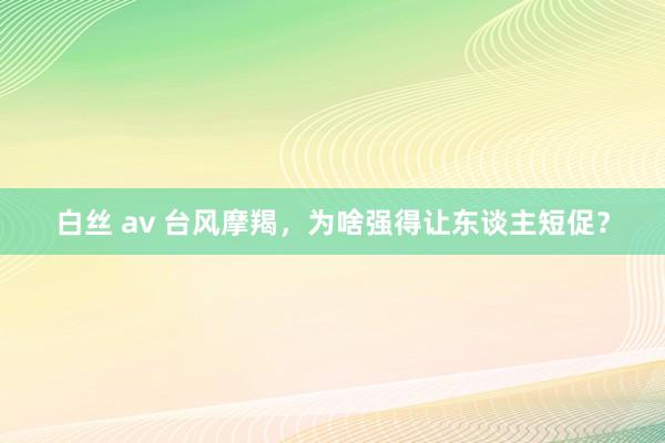 白丝 av 台风摩羯，为啥强得让东谈主短促？