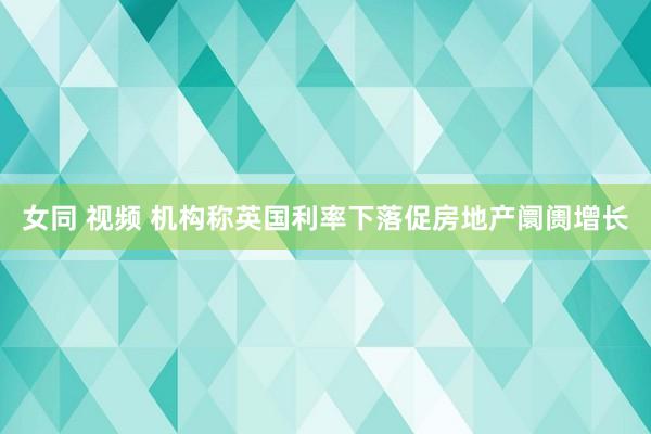 女同 视频 机构称英国利率下落促房地产阛阓增长