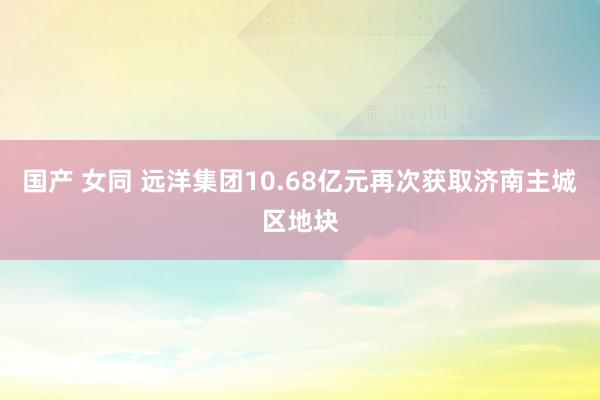 国产 女同 远洋集团10.68亿元再次获取济南主城区地块