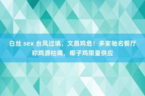 白丝 sex 台风过境，文昌鸡危！多家驰名餐厅称鸡源枯竭，椰子鸡限量供应