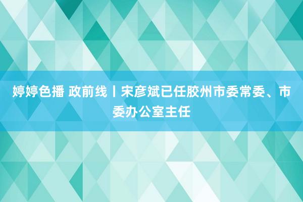 婷婷色播 政前线丨宋彦斌已任胶州市委常委、市委办公室主任