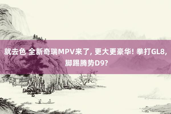 就去色 全新奇瑞MPV来了， 更大更豪华! 拳打GL8， 脚踢腾势D9?