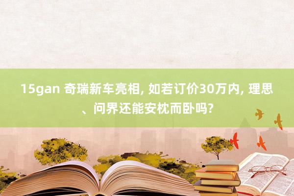 15gan 奇瑞新车亮相， 如若订价30万内， 理思、问界还能安枕而卧吗?