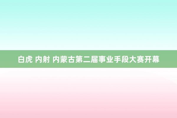 白虎 内射 内蒙古第二届事业手段大赛开幕