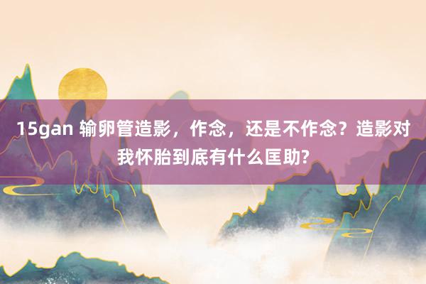 15gan 输卵管造影，作念，还是不作念？造影对我怀胎到底有什么匡助?