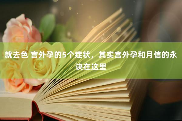 就去色 宫外孕的5个症状，其实宫外孕和月信的永诀在这里