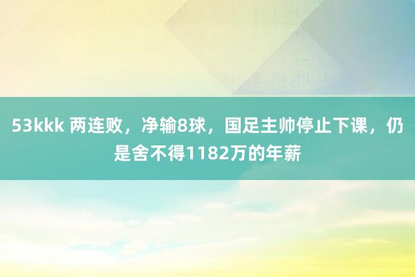 53kkk 两连败，净输8球，国足主帅停止下课，仍是舍不得1182万的年薪