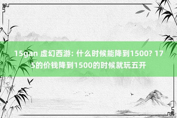 15gan 虚幻西游: 什么时候能降到1500? 175的价钱降到1500的时候就玩五开