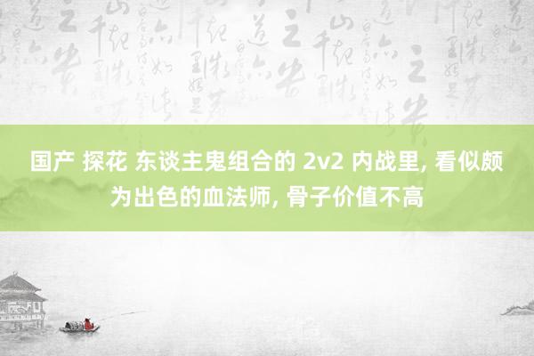 国产 探花 东谈主鬼组合的 2v2 内战里， 看似颇为出色的血法师， 骨子价值不高