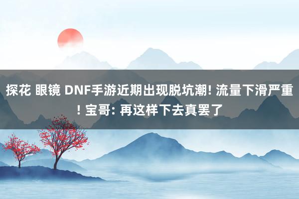 探花 眼镜 DNF手游近期出现脱坑潮! 流量下滑严重! 宝哥: 再这样下去真罢了