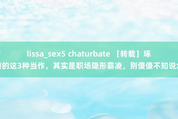 lissa_sex5 chaturbate 【转载】琢磨的这3种当作，其实是职场隐形霸凌，别傻傻不知说念