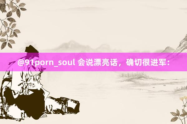 @91porn_soul 会说漂亮话，确切很进军：