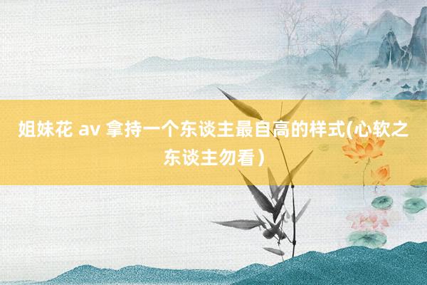 姐妹花 av 拿持一个东谈主最自高的样式(心软之东谈主勿看）