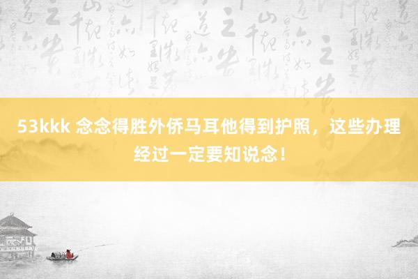 53kkk 念念得胜外侨马耳他得到护照，这些办理经过一定要知说念！