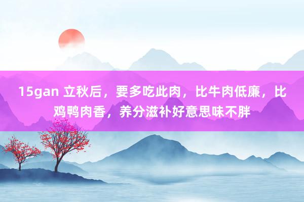 15gan 立秋后，要多吃此肉，比牛肉低廉，比鸡鸭肉香，养分滋补好意思味不胖