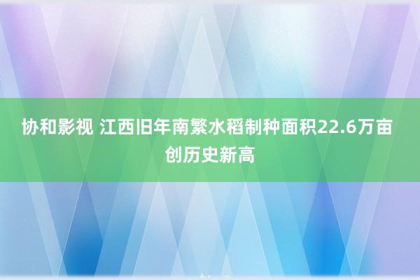 协和影视 江西旧年南繁水稻制种面积22.6万亩 创历史新高