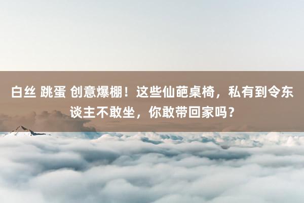 白丝 跳蛋 创意爆棚！这些仙葩桌椅，私有到令东谈主不敢坐，你敢带回家吗？