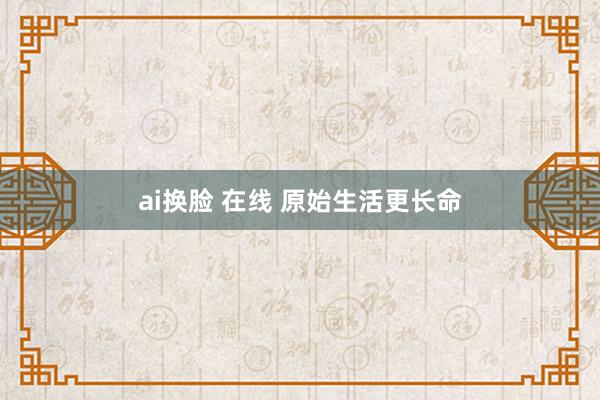 ai换脸 在线 原始生活更长命