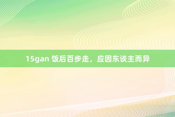 15gan 饭后百步走，应因东谈主而异