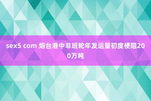 sex5 com 烟台港中非班轮年发运量初度梗阻200万吨