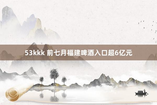 53kkk 前七月福建啤酒入口超6亿元