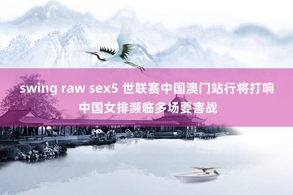 swing raw sex5 世联赛中国澳门站行将打响 中国女排濒临多场要害战