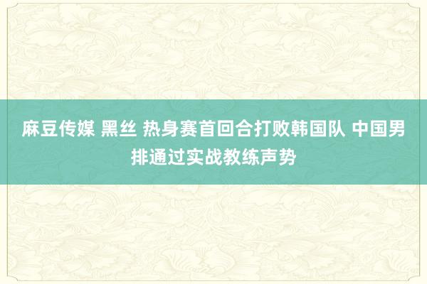 麻豆传媒 黑丝 热身赛首回合打败韩国队 中国男排通过实战教练声势