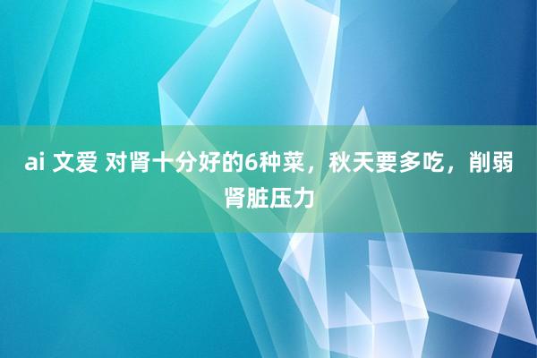 ai 文爱 对肾十分好的6种菜，秋天要多吃，削弱肾脏压力