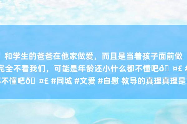 和学生的爸爸在他家做爱，而且是当着孩子面前做爱，太刺激了，孩子完全不看我们，可能是年龄还小什么都不懂吧🤣 #同城 #文爱 #自慰 教导的真理真理是塑造品德