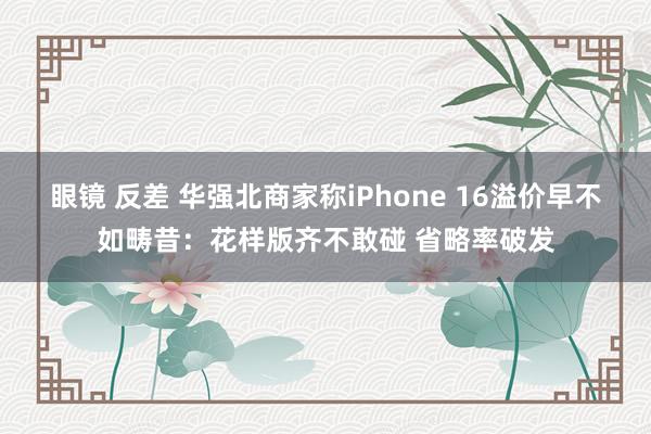 眼镜 反差 华强北商家称iPhone 16溢价早不如畴昔：花样版齐不敢碰 省略率破发