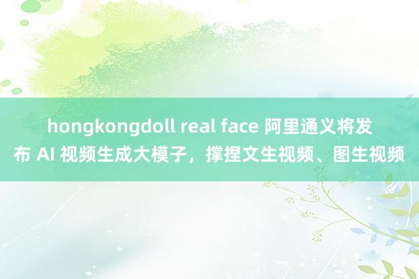 hongkongdoll real face 阿里通义将发布 AI 视频生成大模子，撑捏文生视频、图生视频