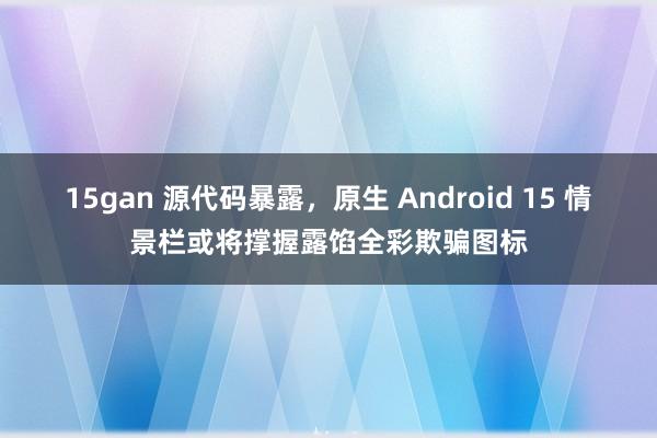 15gan 源代码暴露，原生 Android 15 情景栏或将撑握露馅全彩欺骗图标