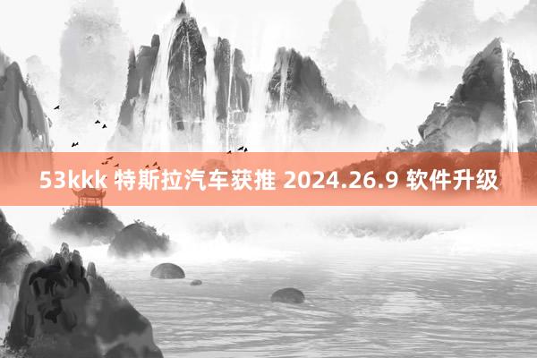 53kkk 特斯拉汽车获推 2024.26.9 软件升级