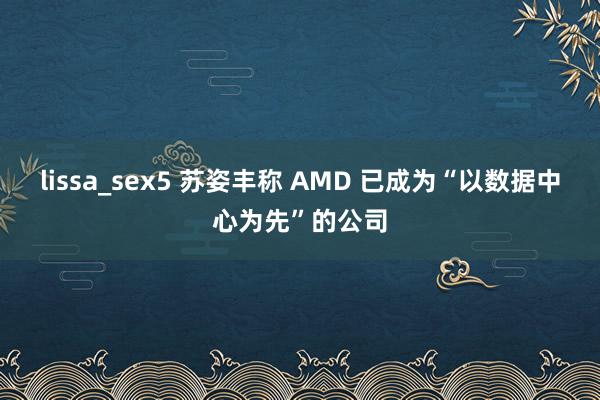 lissa_sex5 苏姿丰称 AMD 已成为“以数据中心为先”的公司