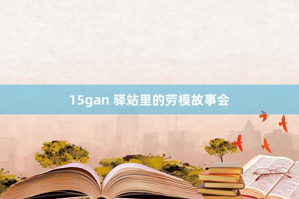 15gan 驿站里的劳模故事会