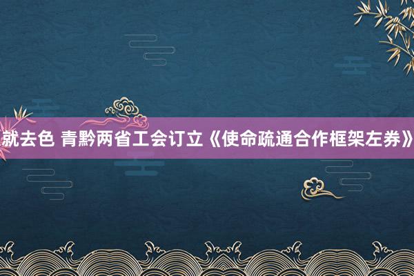 就去色 青黔两省工会订立《使命疏通合作框架左券》