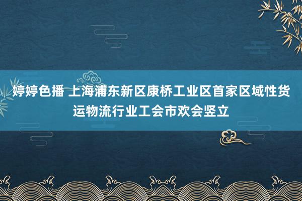 婷婷色播 上海浦东新区康桥工业区首家区域性货运物流行业工会市欢会竖立