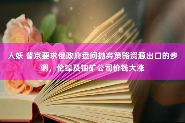 人妖 普京要求俄政府盘问抛弃策略资源出口的步调，伦镍及铀矿公司价钱大涨