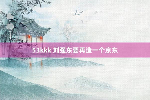 53kkk 刘强东要再造一个京东