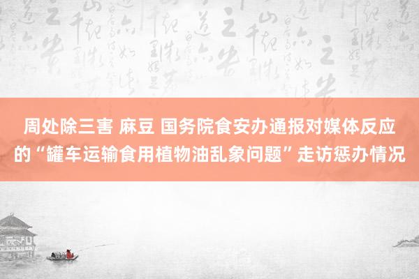 周处除三害 麻豆 国务院食安办通报对媒体反应的“罐车运输食用植物油乱象问题”走访惩办情况