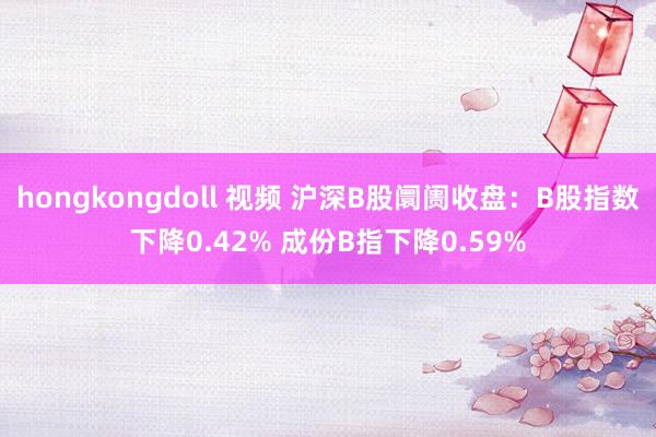 hongkongdoll 视频 沪深B股阛阓收盘：B股指数下降0.42% 成份B指下降0.59%