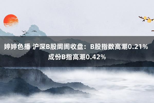 婷婷色播 沪深B股阛阓收盘：B股指数高潮0.21% 成份B指高潮0.42%