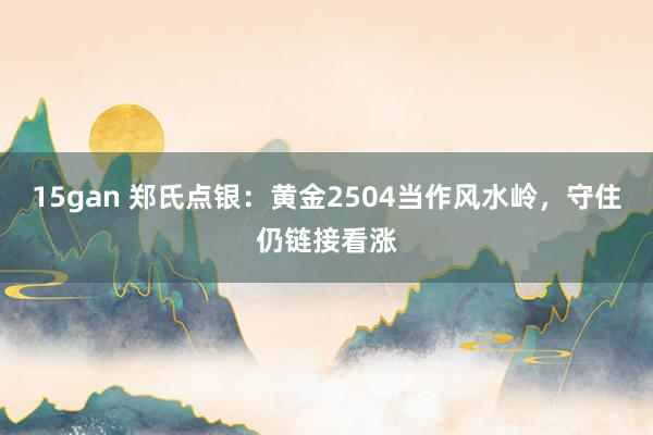 15gan 郑氏点银：黄金2504当作风水岭，守住仍链接看涨