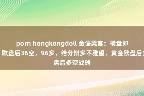 porn hongkongdoll 金语梁言：横盘即是蓄力，欧盘后36空，96多，给分辨多不雅望，黄金欧盘后多空战略